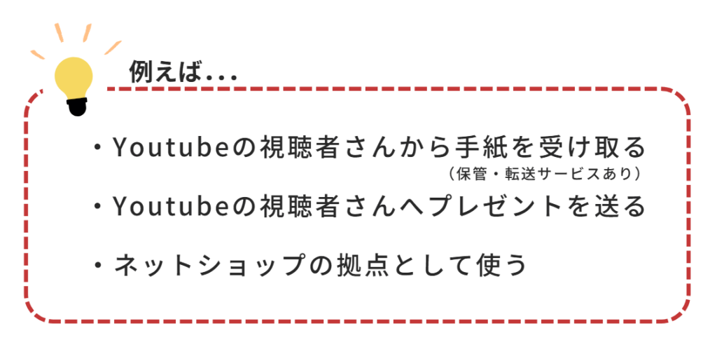 Youtubeの視聴者さんから手紙を受け取る(保管・転送サービスあり)
Youtubeの視聴者さんへプレゼントを贈る
ネットショップの拠点として使う